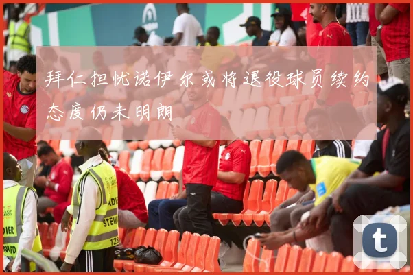 拜仁担忧诺伊尔或将退役球员续约态度仍未明朗