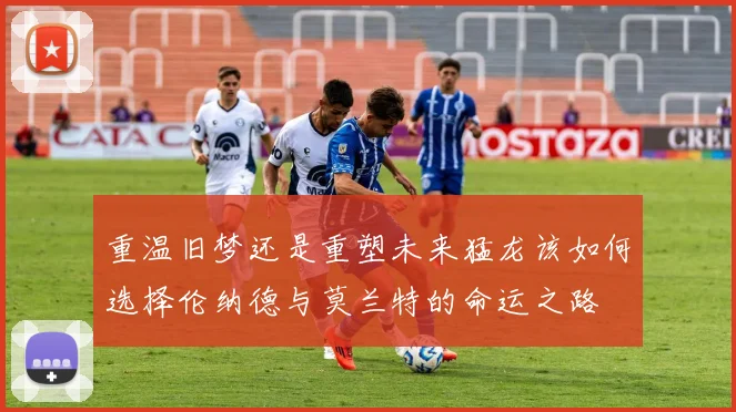 重温旧梦还是重塑未来猛龙该如何选择伦纳德与莫兰特的命运之路