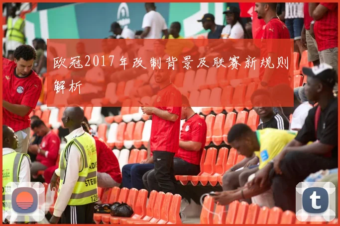 欧冠2017年改制背景及联赛新规则解析